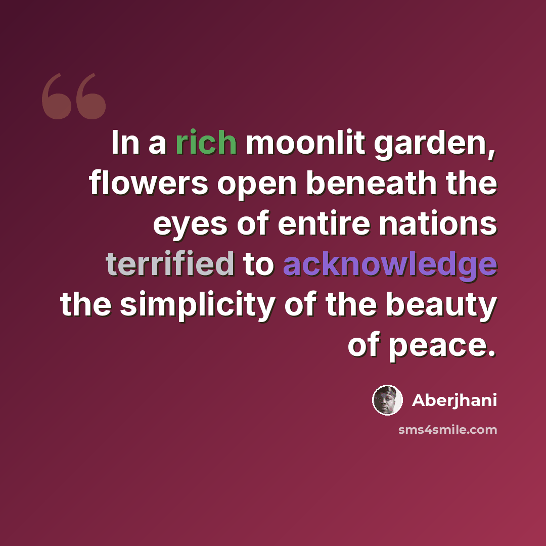 “In a rich moonlit garden, flowers open beneath the eyes of entire nations terrified to acknowledge the simplicity of the beauty of peace.” quote by Aberjhani