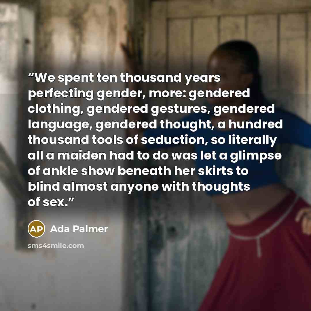 “We spent ten thousand years perfecting gender, more: gendered clothing, gendered gestures, gendered language, gendered thought, a hundred thousand tools of seduction, so literally all a maiden had to do was let a glimpse of ankle show beneath her skirts to blind almost anyone with thoughts of sex.” quote by Ada Palmer