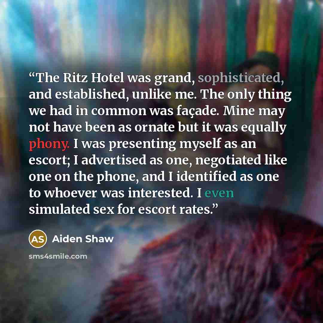 “The Ritz Hotel was grand, sophisticated, and established, unlike me. The only thing we had in common was façade. Mine may not have been as ornate but it was equally phony. I was presenting myself as an escort; I advertised as one, negotiated like one on the phone, and I identified as one to…” quote by Aiden Shaw