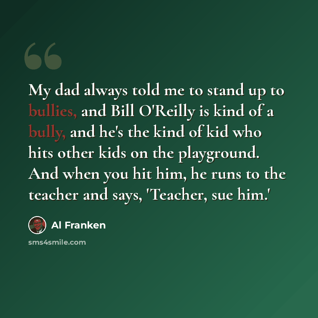 “My dad always told me to stand up to bullies, and Bill O'Reilly is kind of a bully, and he's the kind of kid who hits other kids on the playground. And when you hit him, he runs to the teacher and says, 'Teacher, sue him.'” quote by Al Franken