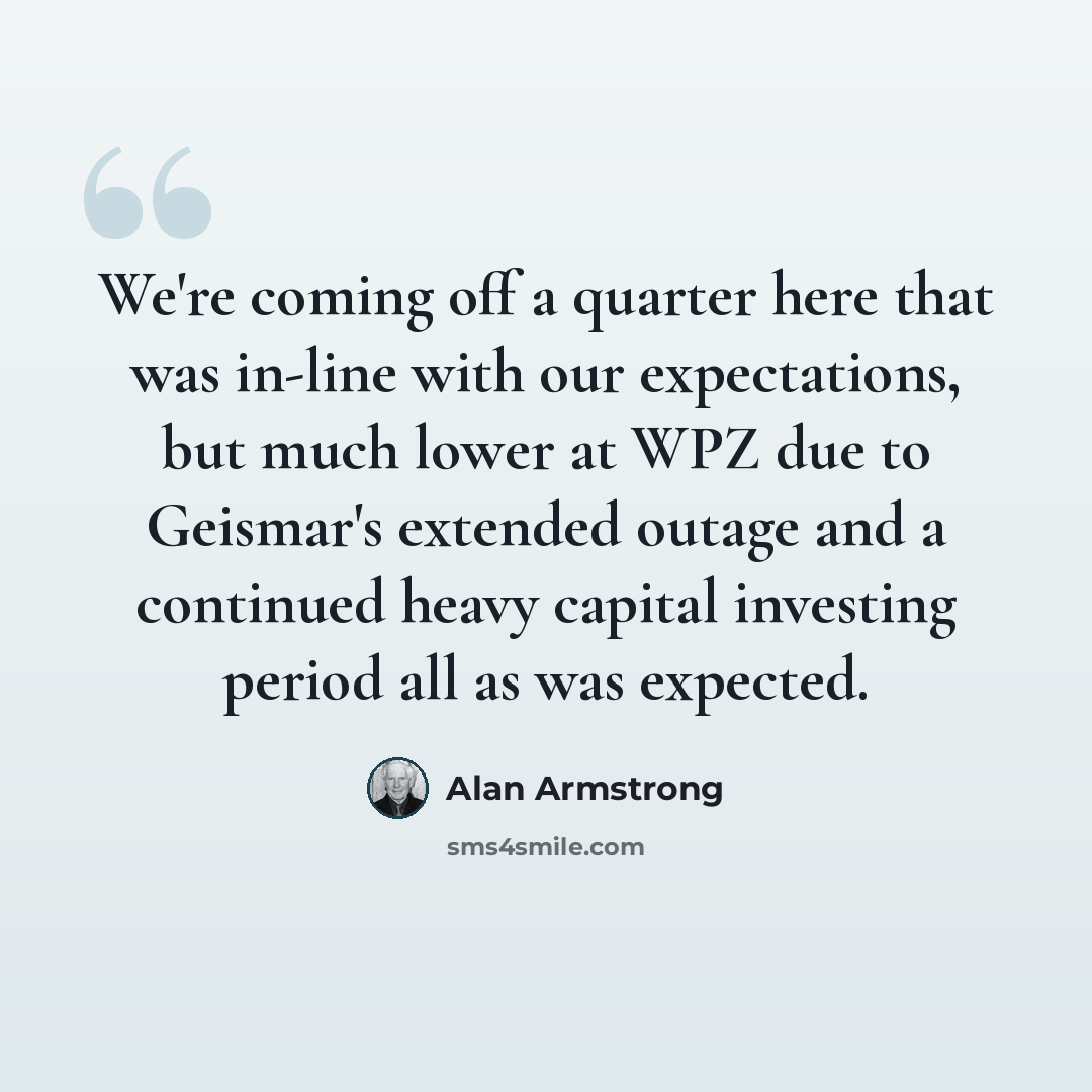 “We're coming off a quarter here that was in-line with our expectations, but much lower at WPZ due to Geismar's extended outage and a continued heavy capital investing period all as was expected.” quote by Alan Armstrong