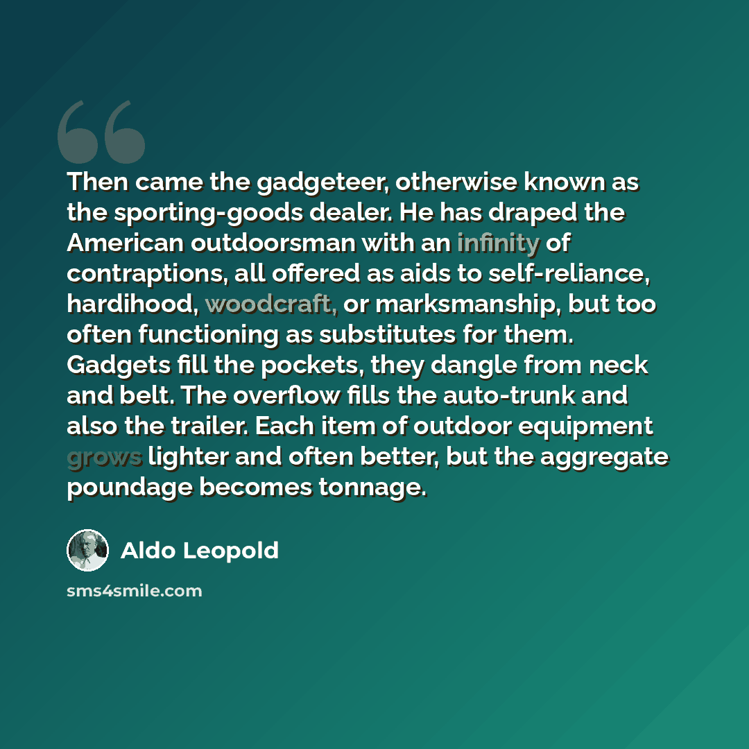 “Then came the gadgeteer, otherwise known as the sporting-goods dealer. He has draped the American outdoorsman with an infinity of contraptions, all offered as aids to self-reliance, hardihood, woodcraft, or marksmanship, but too often functioning as substitutes for them. Gadgets fill the pockets…” quote by Aldo Leopold