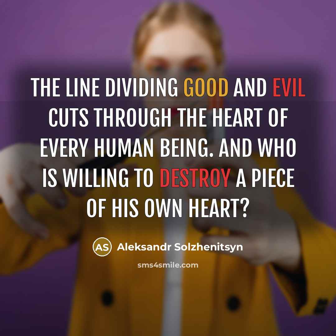 “The line dividing good and evil cuts through the heart of every human being. And who is willing to destroy a piece of his own heart?” quote by Aleksandr Solzhenitsyn