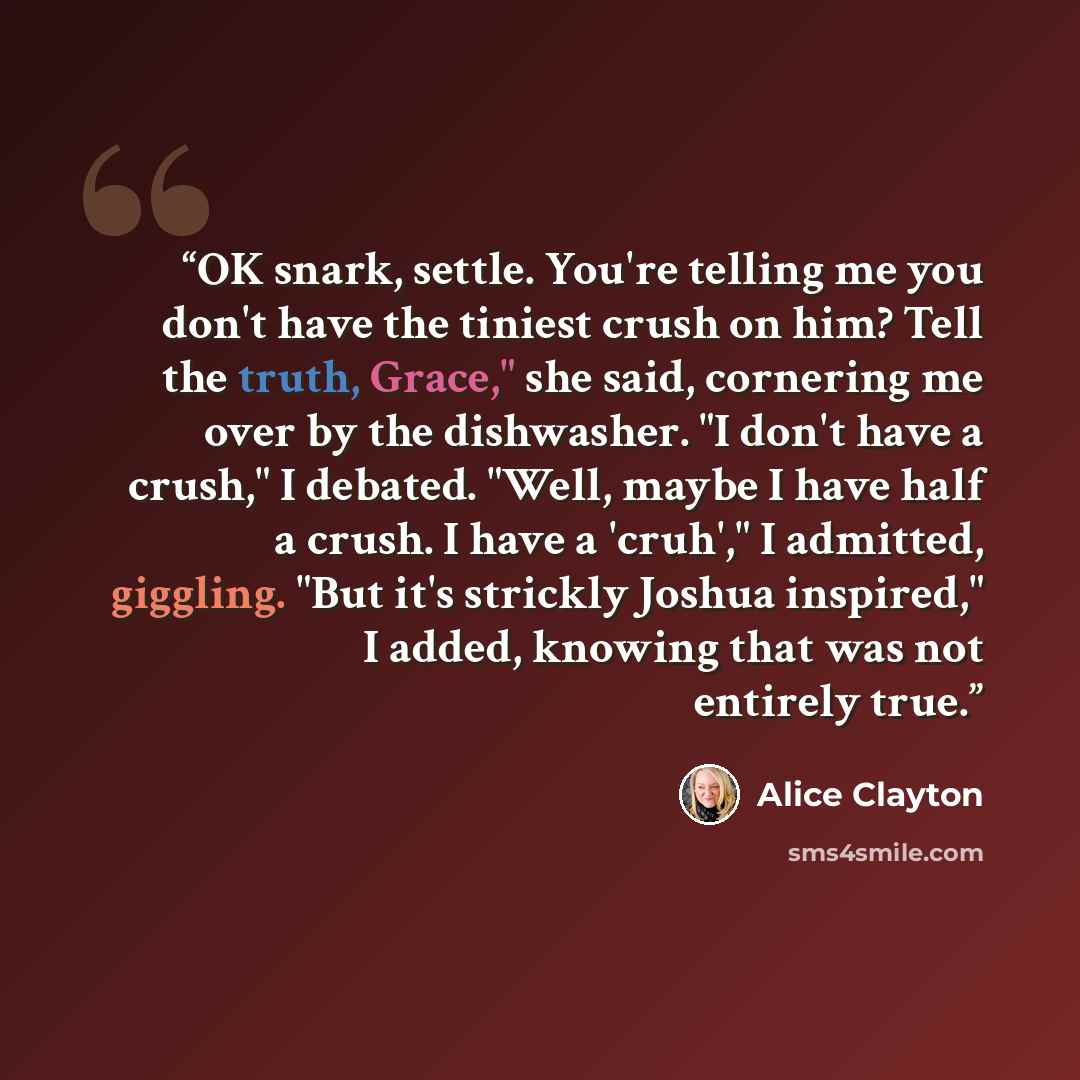 “OK snark, settle. You're telling me you don't have the tiniest crush on him? Tell the truth, Grace," she said, cornering me over by the dishwasher. "I don't have a crush," I debated. "Well, maybe I have half a crush. I have a 'cruh'," I admitted, giggling. "But it's strickly Joshua inspired," I…” quote by Alice Clayton