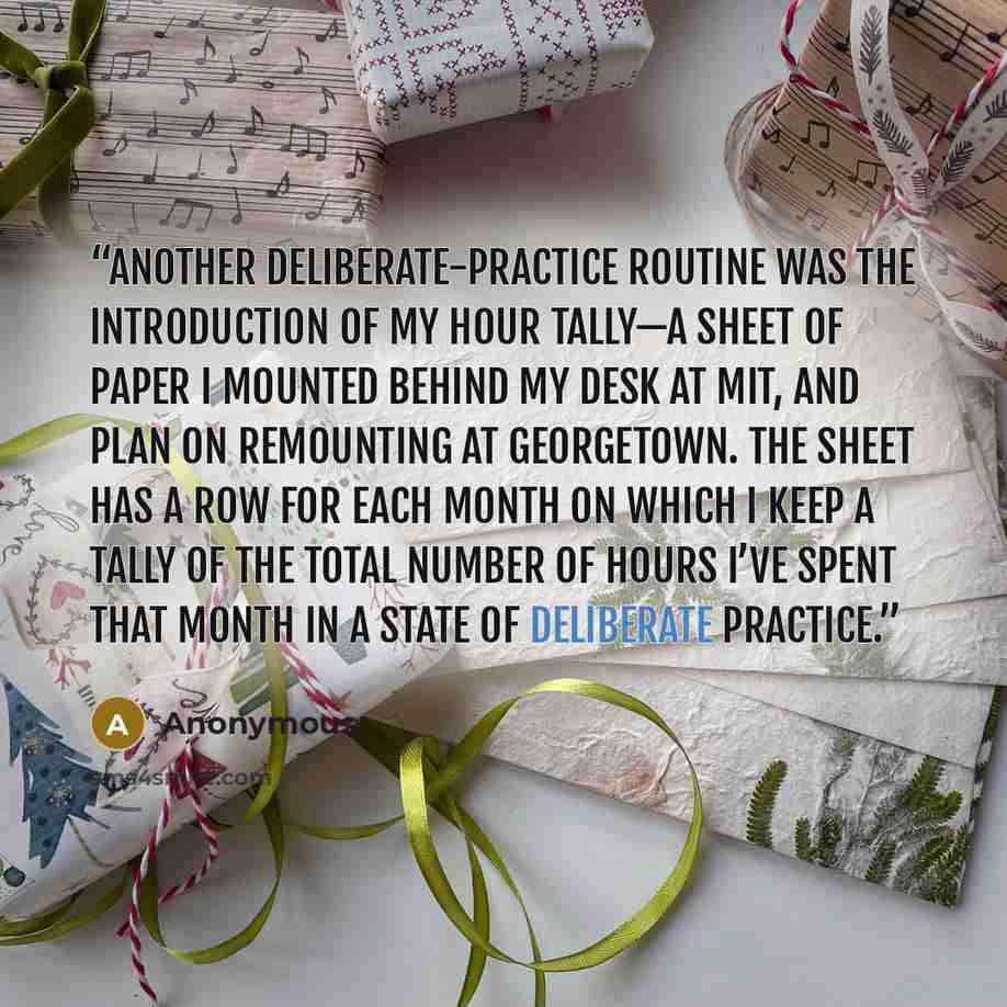“Another deliberate-practice routine was the introduction of my hour tally—a sheet of paper I mounted behind my desk at MIT, and plan on remounting at Georgetown. The sheet has a row for each month on which I keep a tally of the total number of hours I’ve spent that month in a state of deliberate…” quote by Anonymous