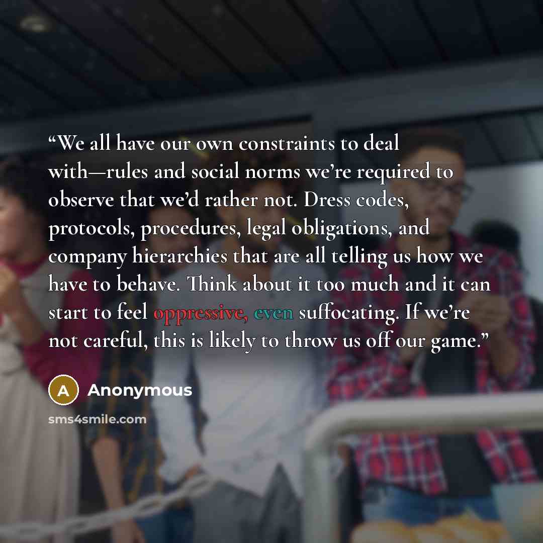 “We all have our own constraints to deal with—rules and social norms we’re required to observe that we’d rather not. Dress codes, protocols, procedures, legal obligations, and company hierarchies that are all telling us how we have to behave. Think about it too much and it can start to feel…” quote by Anonymous