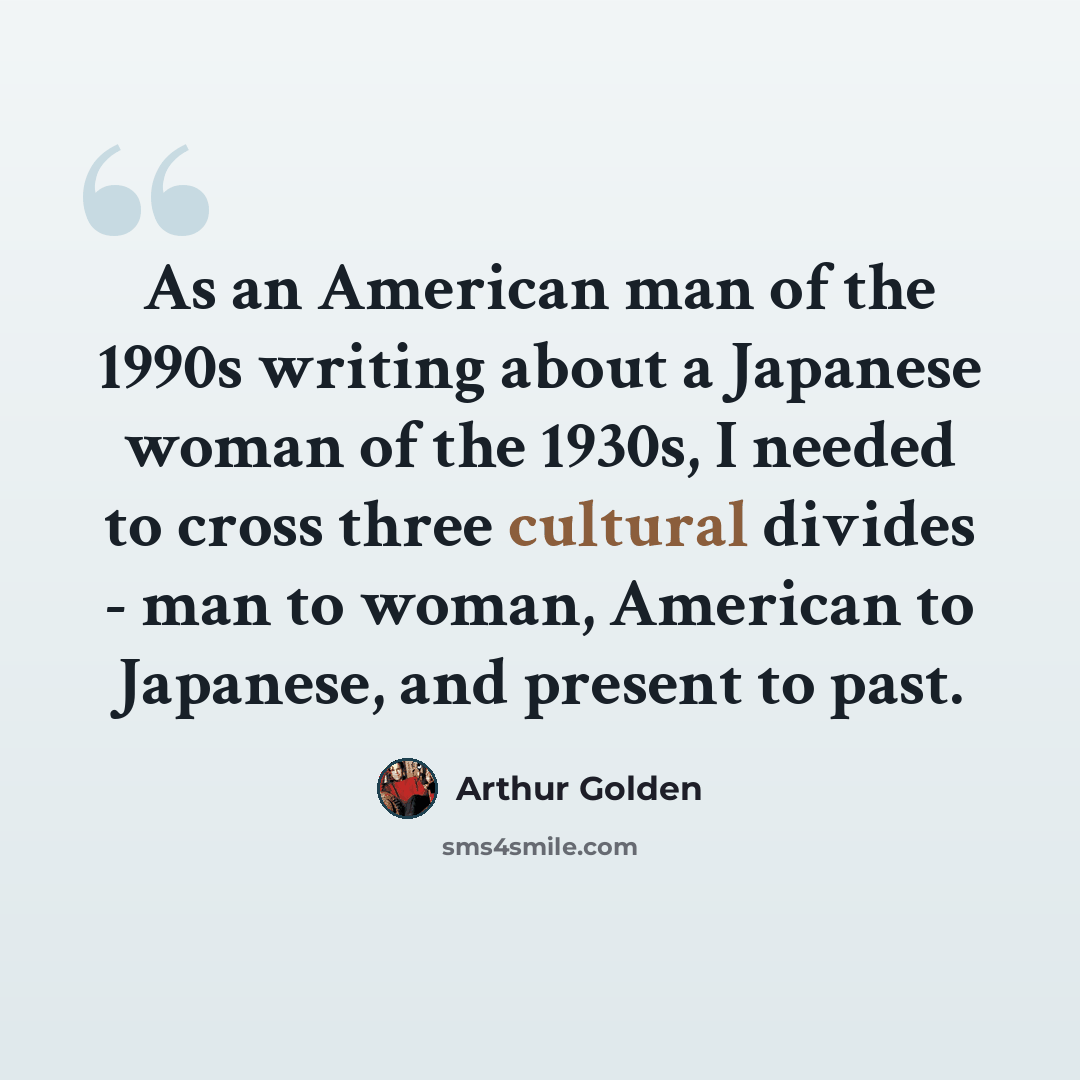 “As an American man of the 1990s writing about a Japanese woman of the 1930s, I needed to cross three cultural divides - man to woman, American to Japanese, and present to past.” quote by Arthur Golden
