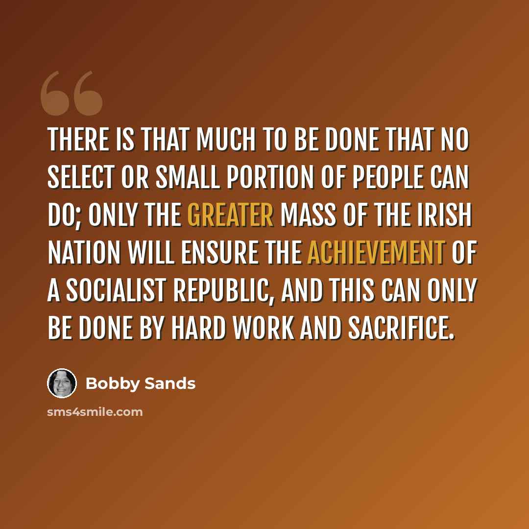 “There is that much to be done that no select or small portion of people can do; only the greater mass of the Irish nation will ensure the achievement of a Socialist Republic, and this can only be done by hard work and sacrifice.” quote by Bobby Sands