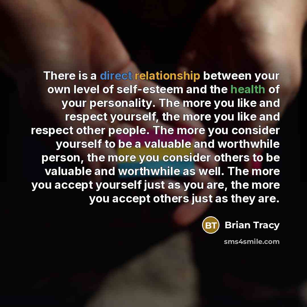 “There is a direct relationship between your own level of self-esteem and the health of your personality. The more you like and respect yourself, the more you like and respect other people. The more you consider yourself to be a valuable and worthwhile person, the more you consider others to be…” quote by Brian Tracy