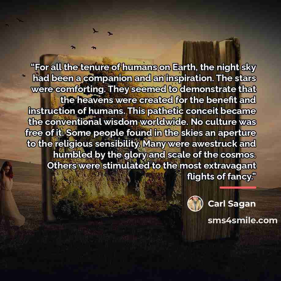 “For all the tenure of humans on Earth, the night sky had been a companion and an inspiration. The stars were comforting. They seemed to demonstrate that the heavens were created for the benefit and instruction of humans. This pathetic conceit became the conventional wisdom worldwide. No culture…” quote by Carl Sagan