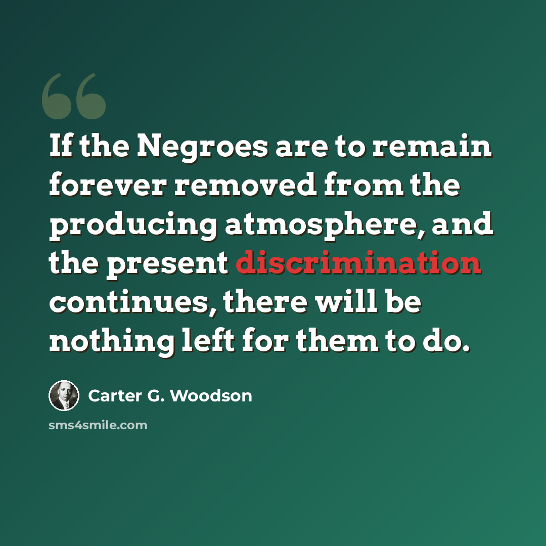 “If the Negroes are to remain forever removed from the producing atmosphere, and the present discrimination continues, there will be nothing left for them to do.” quote by Carter G. Woodson