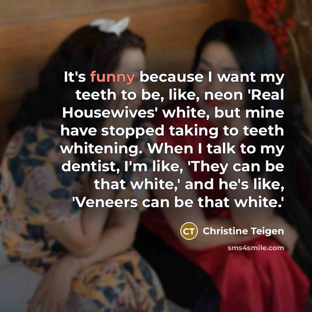 “It's funny because I want my teeth to be, like, neon 'Real Housewives' white, but mine have stopped taking to teeth whitening. When I talk to my dentist, I'm like, 'They can be that white,' and he's like, 'Veneers can be that white.'” quote by Christine Teigen