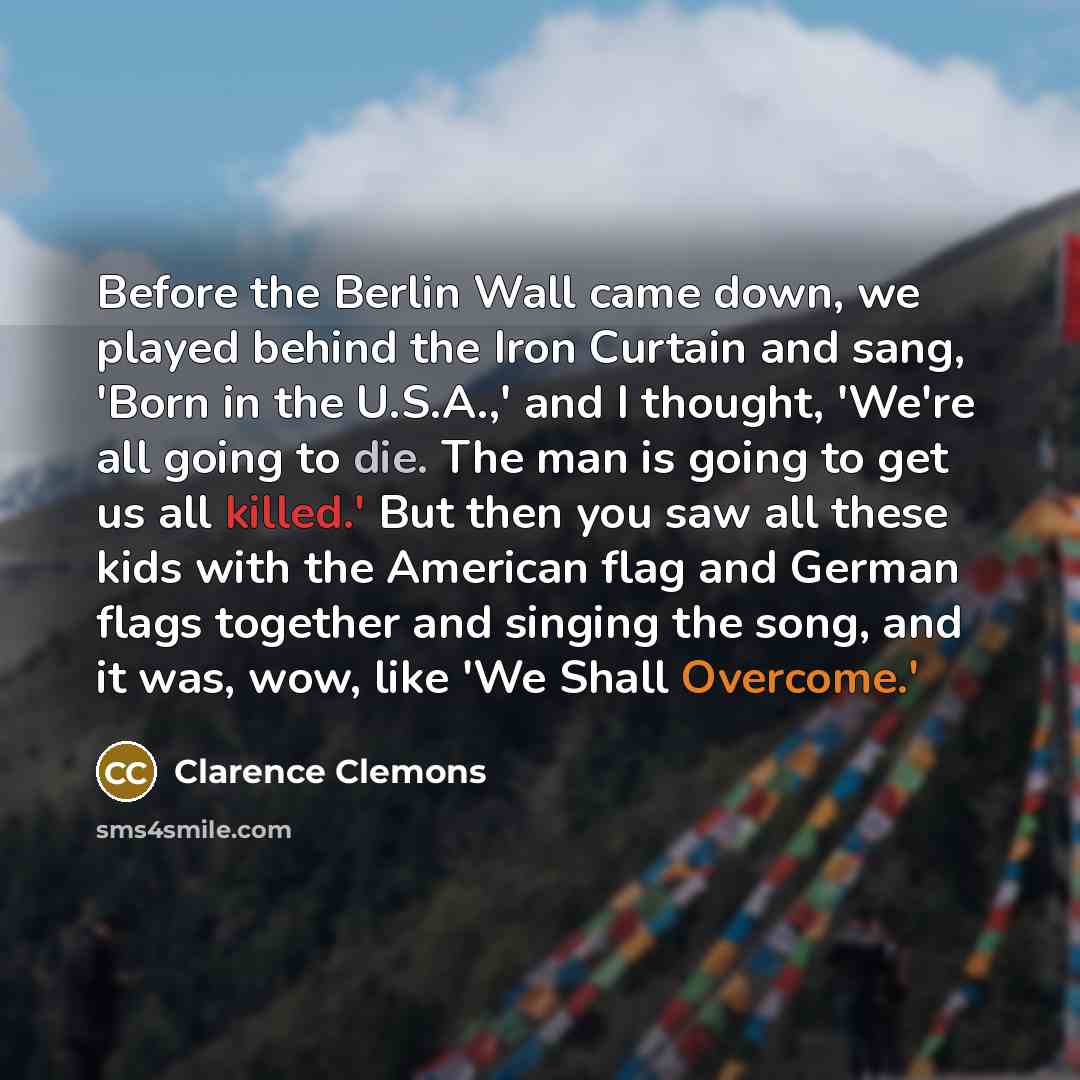 “Before the Berlin Wall came down, we played behind the Iron Curtain and sang, 'Born in the U.S.A.,' and I thought, 'We're all going to die. The man is going to get us all killed.' But then you saw all these kids with the American flag and German flags together and singing the song, and it was…” quote by Clarence Clemons