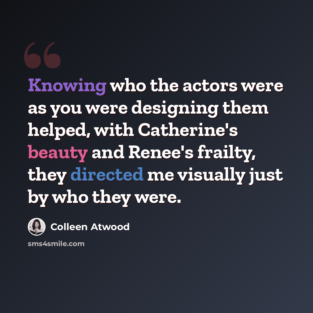 “Knowing who the actors were as you were designing them helped, with Catherine's beauty and Renee's frailty, they directed me visually just by who they were.” quote by Colleen Atwood