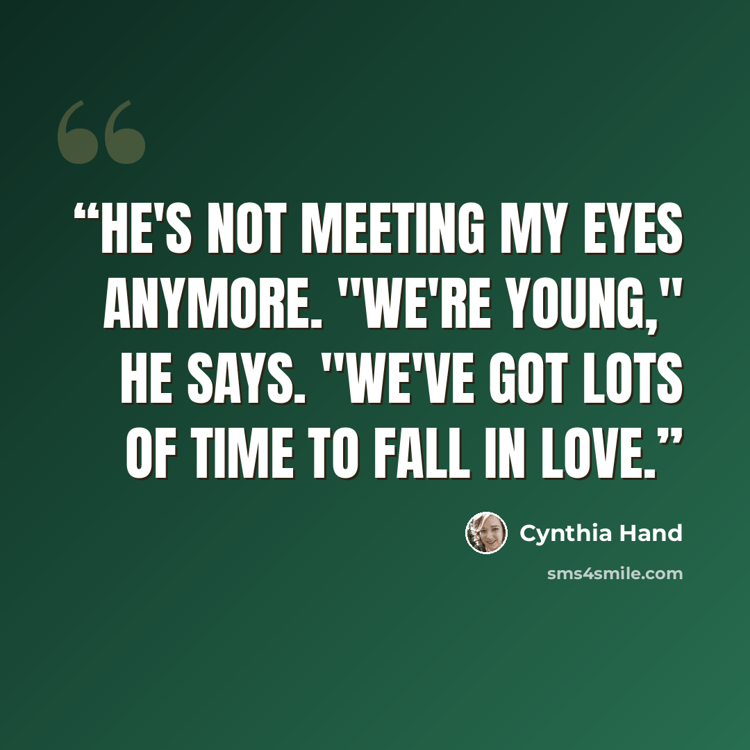 “He's not meeting my eyes anymore. "We're young," he says. "We've got lots of time to fall in love.” quote by Cynthia Hand