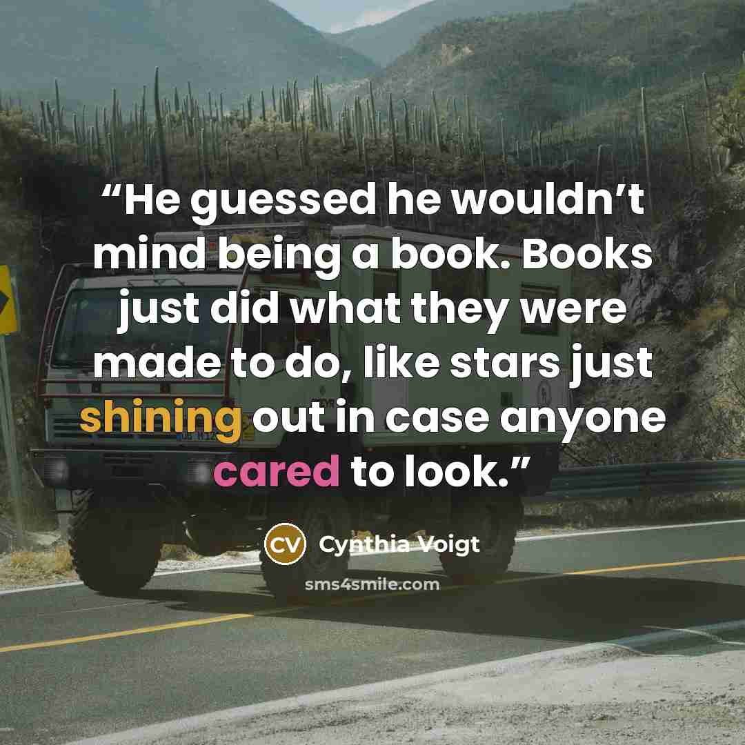 “He guessed he wouldn’t mind being a book. Books just did what they were made to do, like stars just shining out in case anyone cared to look.” quote by Cynthia Voigt