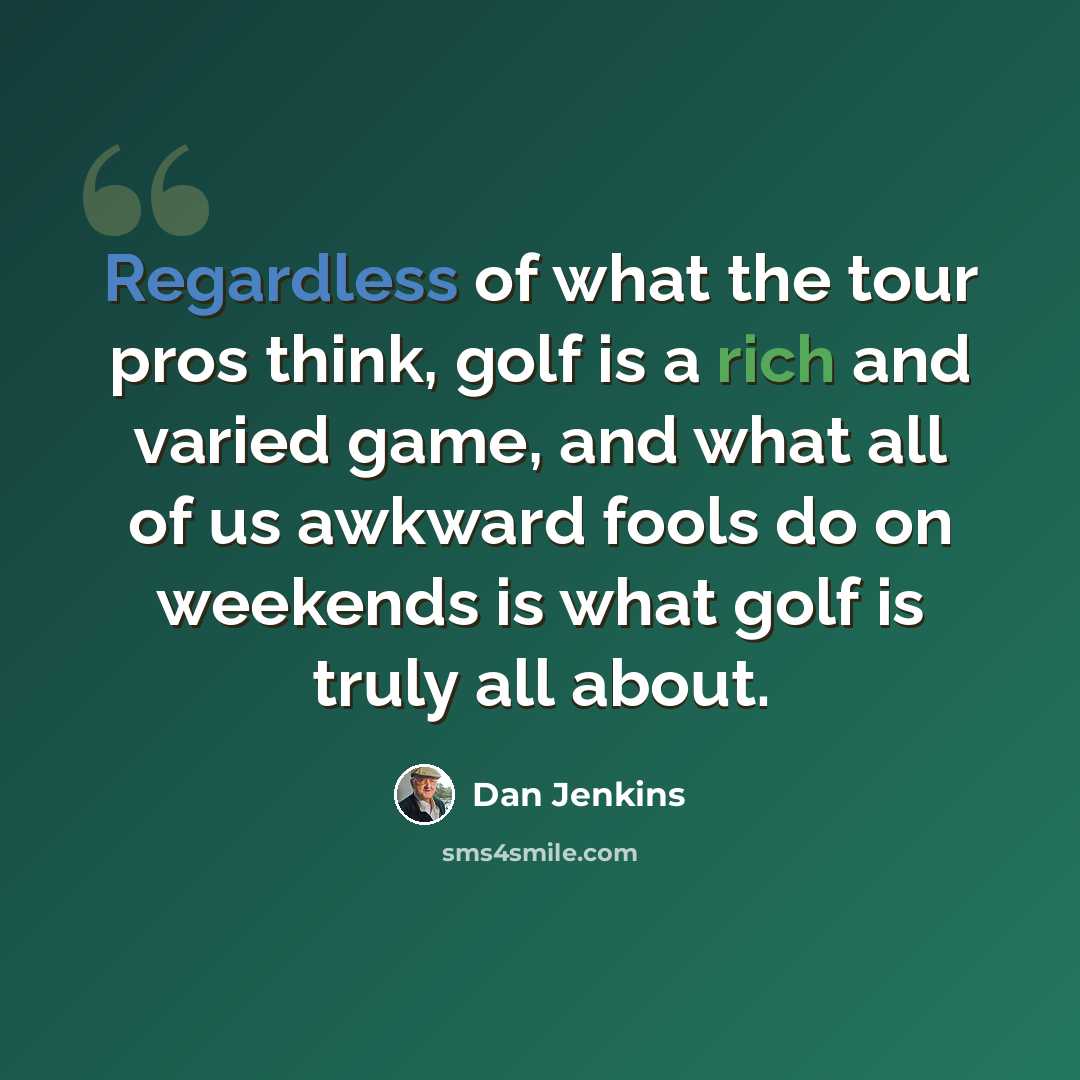 “Regardless of what the tour pros think, golf is a rich and varied game, and what all of us awkward fools do on weekends is what golf is truly all about.” quote by Dan Jenkins
