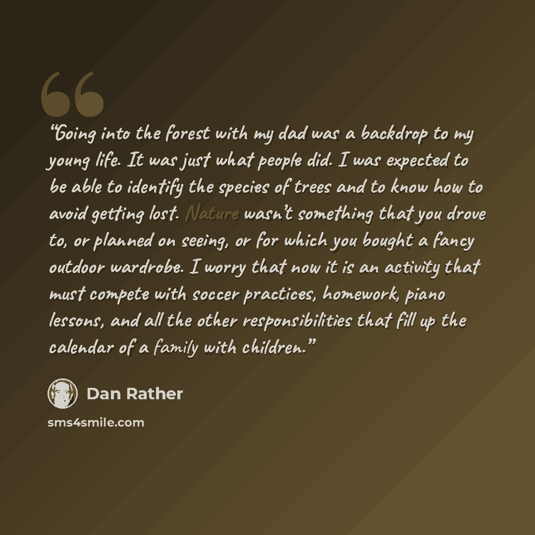 “Going into the forest with my dad was a backdrop to my young life. It was just what people did. I was expected to be able to identify the species of trees and to know how to avoid getting lost. Nature wasn’t something that you drove to, or planned on seeing, or for which you bought a fancy outdoor…” quote by Dan Rather