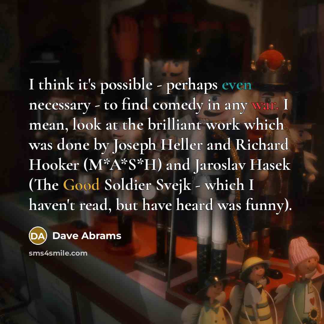 “I think it's possible - perhaps even necessary - to find comedy in any war. I mean, look at the brilliant work which was done by Joseph Heller and Richard Hooker (M*A*S*H) and Jaroslav Hasek (The Good Soldier Svejk - which I haven't read, but have heard was funny).” quote by Dave Abrams