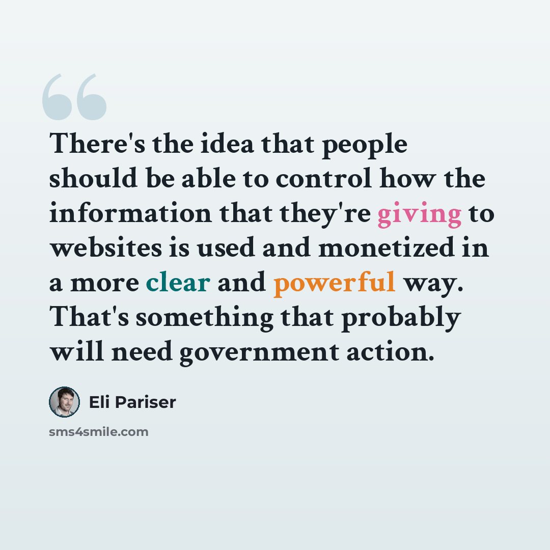 “There's the idea that people should be able to control how the information that they're giving to websites is used and monetized in a more clear and powerful way. That's something that probably will need government action.” quote by Eli Pariser