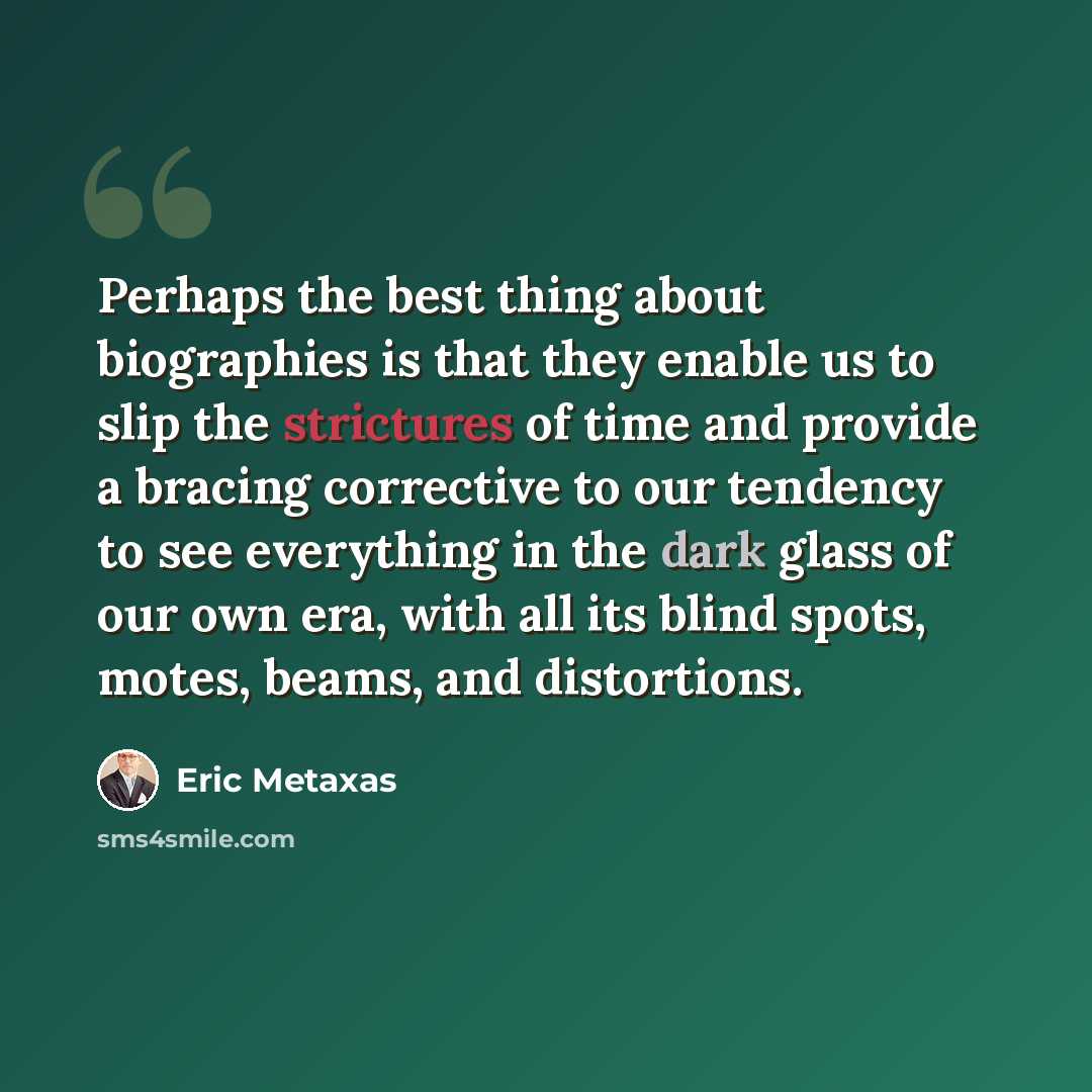 “Perhaps the best thing about biographies is that they enable us to slip the strictures of time and provide a bracing corrective to our tendency to see everything in the dark glass of our own era, with all its blind spots, motes, beams, and distortions.” quote by Eric Metaxas