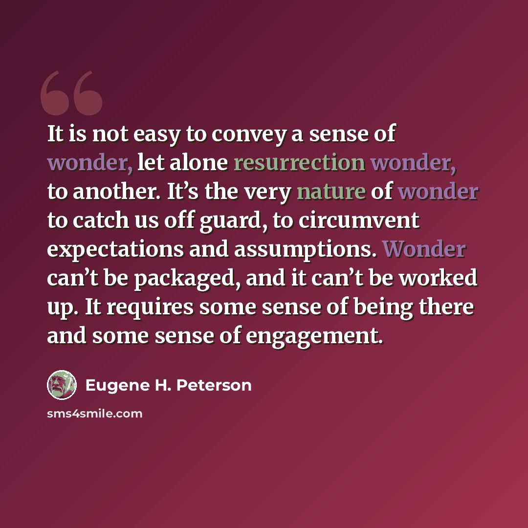 “It is not easy to convey a sense of wonder, let alone resurrection wonder, to another. It’s the very nature of wonder to catch us off guard, to circumvent expectations and assumptions. Wonder can’t be packaged, and it can’t be worked up. It requires some sense of being there and some sense of…” quote by Eugene H. Peterson