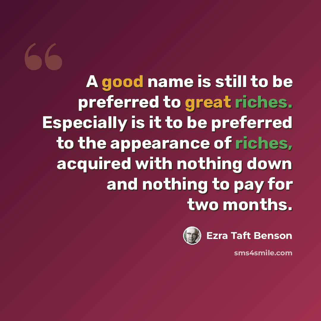 “A good name is still to be preferred to great riches. Especially is it to be preferred to the appearance of riches, acquired with nothing down and nothing to pay for two months.” quote by Ezra Taft Benson