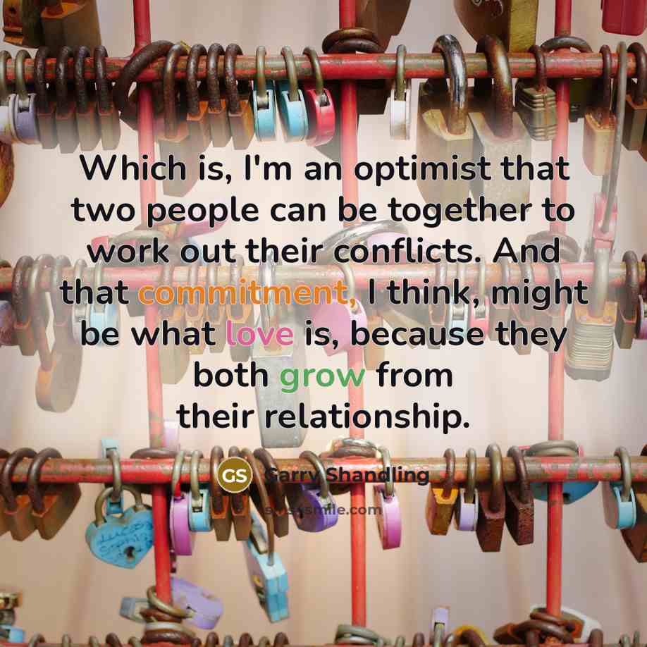 “Which is, I'm an optimist that two people can be together to work out their conflicts. And that commitment, I think, might be what love is, because they both grow from their relationship.” quote by Garry Shandling
