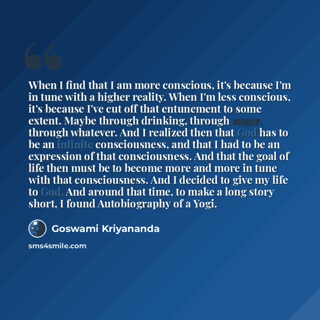“When I find that I am more conscious, it's because I'm in tune with a higher reality. When I'm less conscious, it's because I've cut off that entunement to some extent. Maybe through drinking, through anger, through whatever. And I realized then that God has to be an infinite consciousness, and…” quote by Goswami Kriyananda