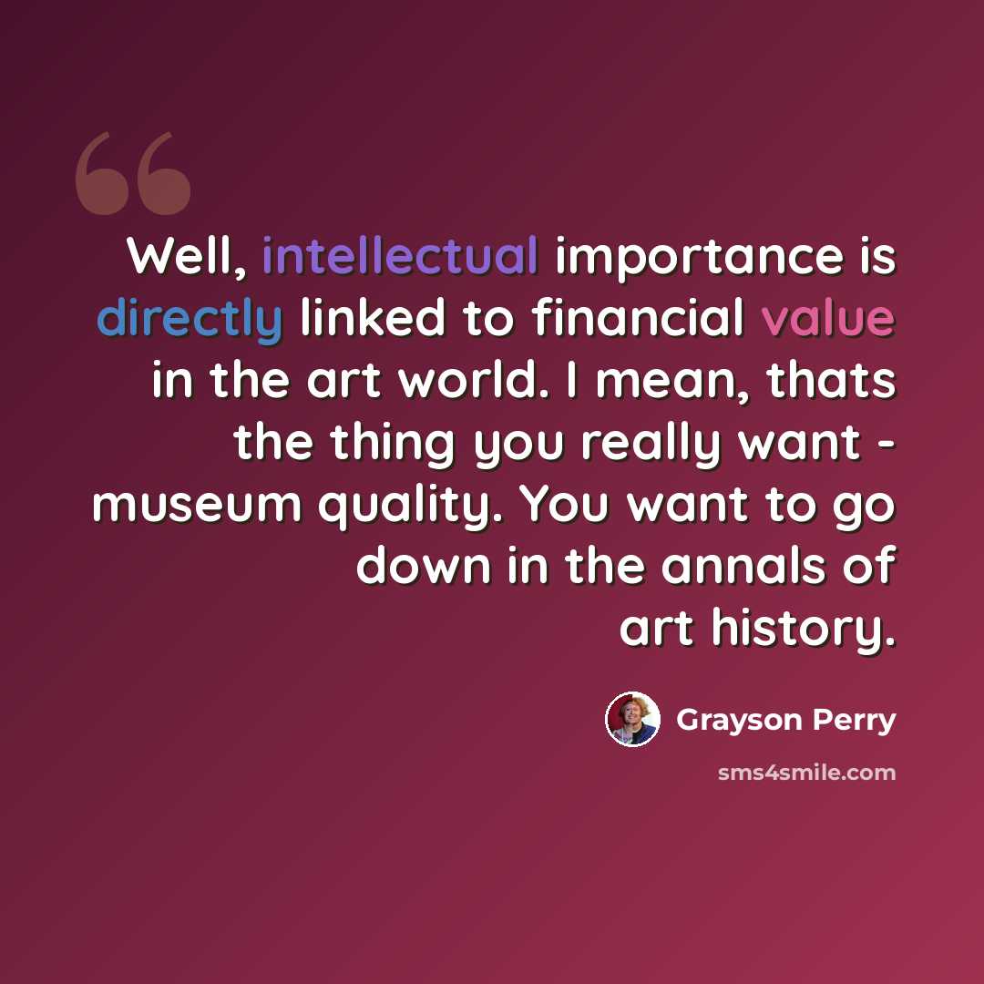 “Well, intellectual importance is directly linked to financial value in the art world. I mean, thats the thing you really want - museum quality. You want to go down in the annals of art history.” quote by Grayson Perry