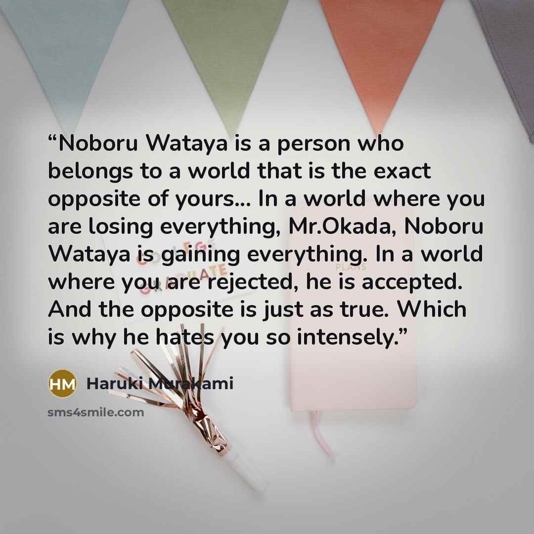 “Noboru Wataya is a person who belongs to a world that is the exact opposite of yours... In a world where you are losing everything, Mr.Okada, Noboru Wataya is gaining everything. In a world where you are rejected, he is accepted. And the opposite is just as true. Which is why he hates you so…” quote by Haruki Murakami