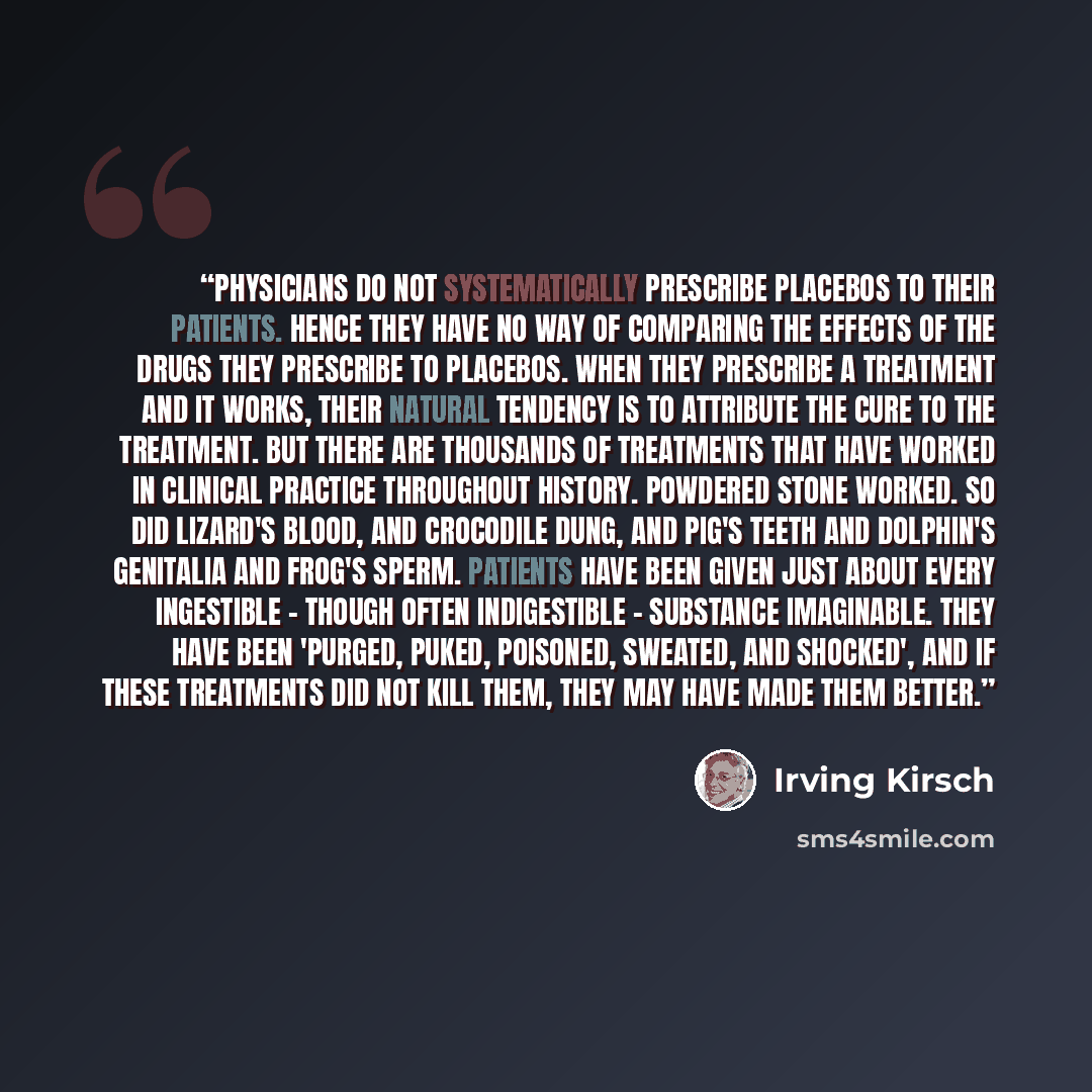 “Physicians do not systematically prescribe placebos to their patients. Hence they have no way of comparing the effects of the drugs they prescribe to placebos. When they prescribe a treatment and it works, their natural tendency is to attribute the cure to the treatment. But there are thousands of…” quote by Irving Kirsch