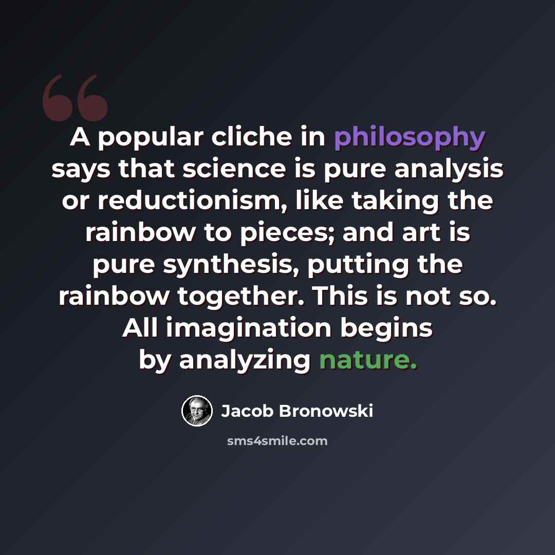 “A popular cliche in philosophy says that science is pure analysis or reductionism, like taking the rainbow to pieces; and art is pure synthesis, putting the rainbow together. This is not so. All imagination begins by analyzing nature.” quote by Jacob Bronowski