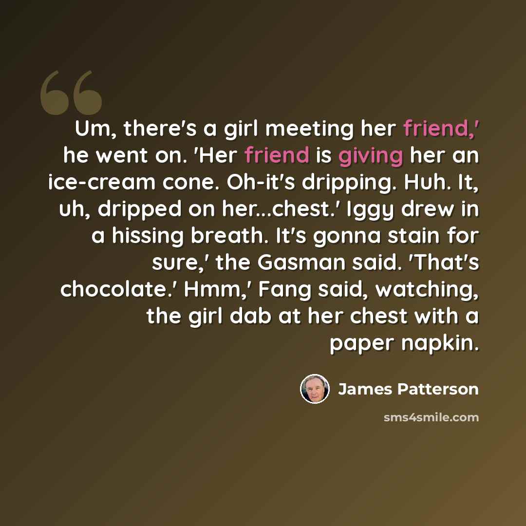 “Um, there's a girl meeting her friend,' he went on. 'Her friend is giving her an ice-cream cone. Oh-it's dripping. Huh. It, uh, dripped on her...chest.' Iggy drew in a hissing breath. It's gonna stain for sure,' the Gasman said. 'That's chocolate.' Hmm,' Fang said, watching, the girl dab at her…” quote by James Patterson