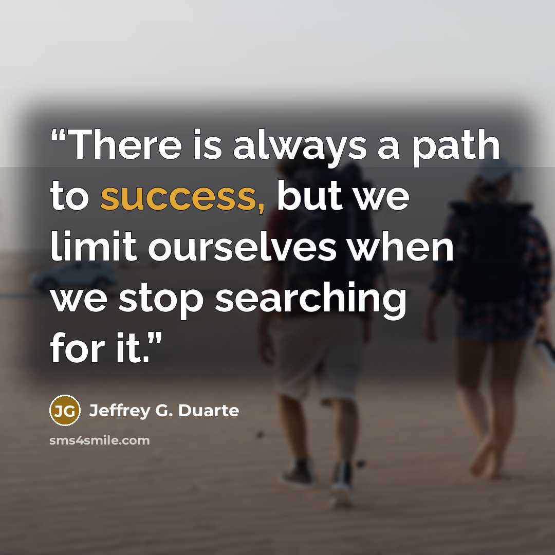 “There is always a path to success, but we limit ourselves when we stop searching for it.” quote by Jeffrey G. Duarte