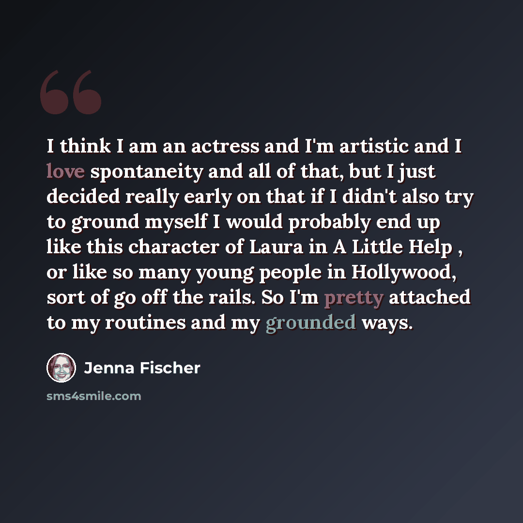 “I think I am an actress and I'm artistic and I love spontaneity and all of that, but I just decided really early on that if I didn't also try to ground myself I would probably end up like this character of Laura in A Little Help , or like so many young people in Hollywood, sort of go off the…” quote by Jenna Fischer