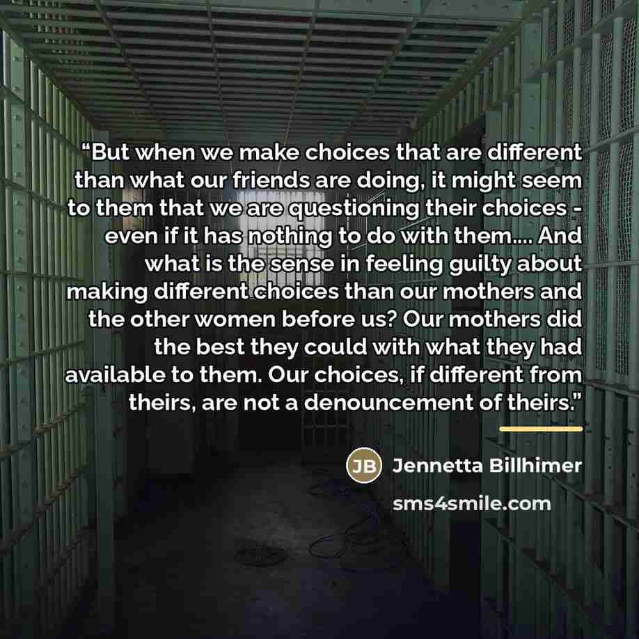 “But when we make choices that are different than what our friends are doing, it might seem to them that we are questioning their choices - even if it has nothing to do with them… And what is the sense in feeling guilty about making different choices than our mothers and the other women before us?…” quote by Jennetta Billhimer