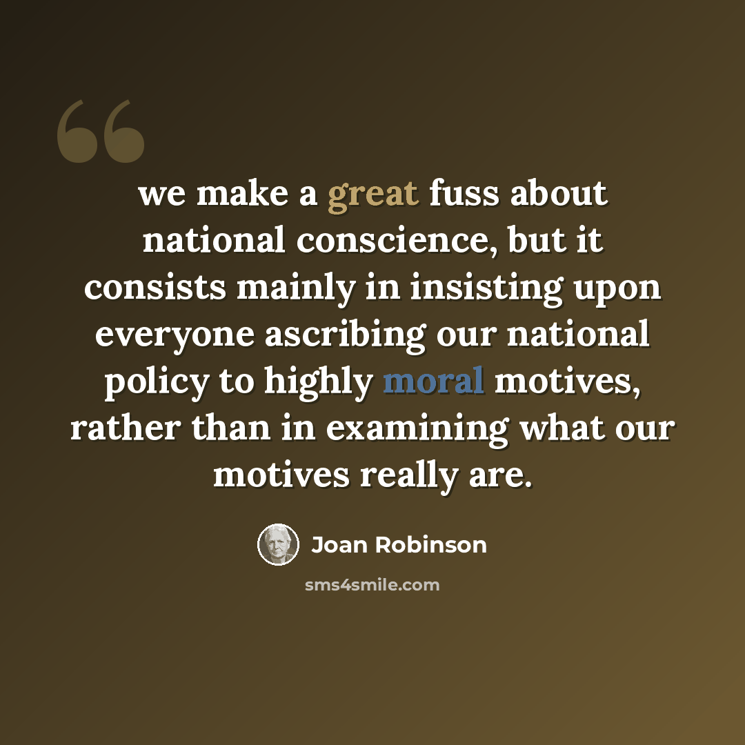 “we make a great fuss about national conscience, but it consists mainly in insisting upon everyone ascribing our national policy to highly moral motives, rather than in examining what our motives really are.” quote by Joan Robinson