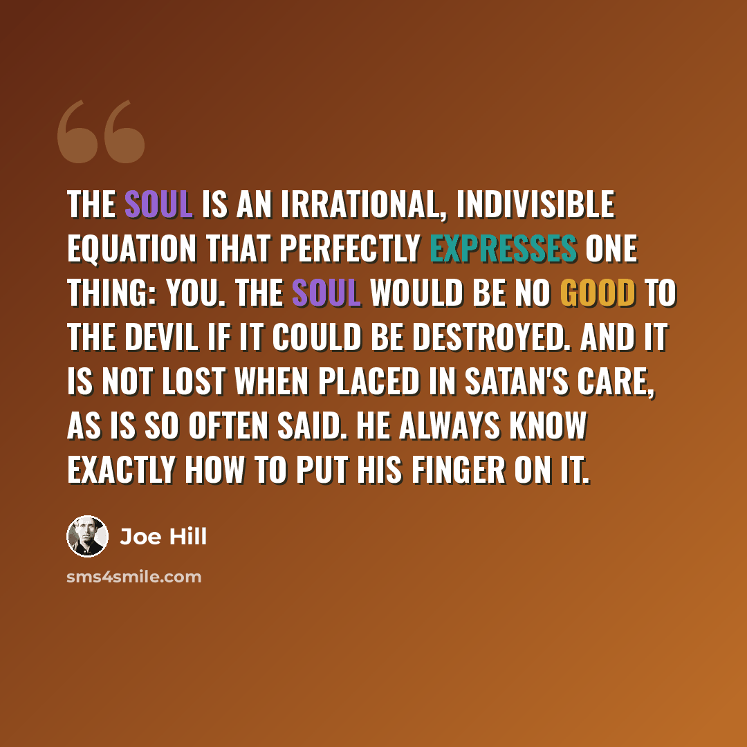 “The soul is an irrational, indivisible equation that perfectly expresses one thing: you. The soul would be no good to the devil if it could be destroyed. And it is not lost when placed in Satan's care, as is so often said. He always know exactly how to put his finger on it.” quote by Joe Hill