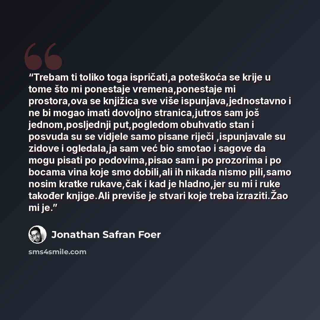 “Trebam ti toliko toga ispričati,a poteškoća se krije u tome što mi ponestaje vremena,ponestaje mi prostora,ova se knjižica sve više ispunjava,jednostavno i ne bi mogao imati dovoljno stranica,jutros sam još jednom,posljednji put,pogledom obuhvatio stan i posvuda su se vidjele samo pisane riječi…” quote by Jonathan Safran Foer