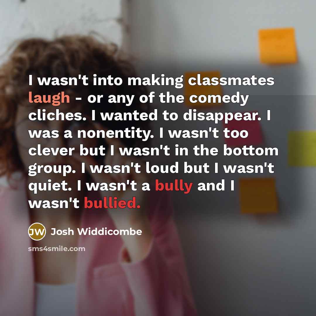 “I wasn't into making classmates laugh - or any of the comedy cliches. I wanted to disappear. I was a nonentity. I wasn't too clever but I wasn't in the bottom group. I wasn't loud but I wasn't quiet. I wasn't a bully and I wasn't bullied.” quote by Josh Widdicombe