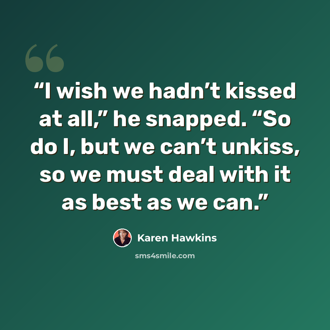 “I wish we hadn’t kissed at all,” he snapped. “So do I, but we can’t unkiss, so we must deal with it as best as we can.” quote by Karen Hawkins