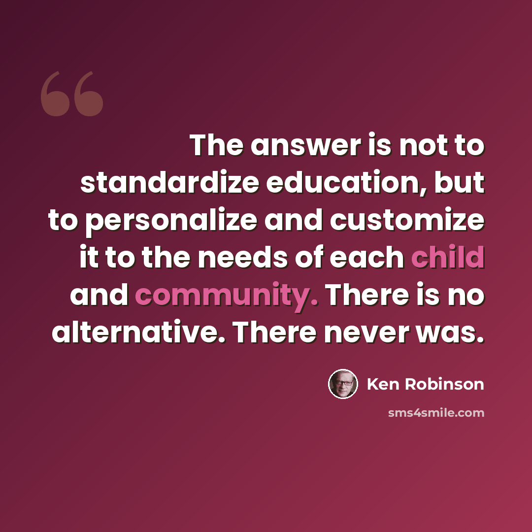 “The answer is not to standardize education, but to personalize and customize it to the needs of each child and community. There is no alternative. There never was.” quote by Ken Robinson