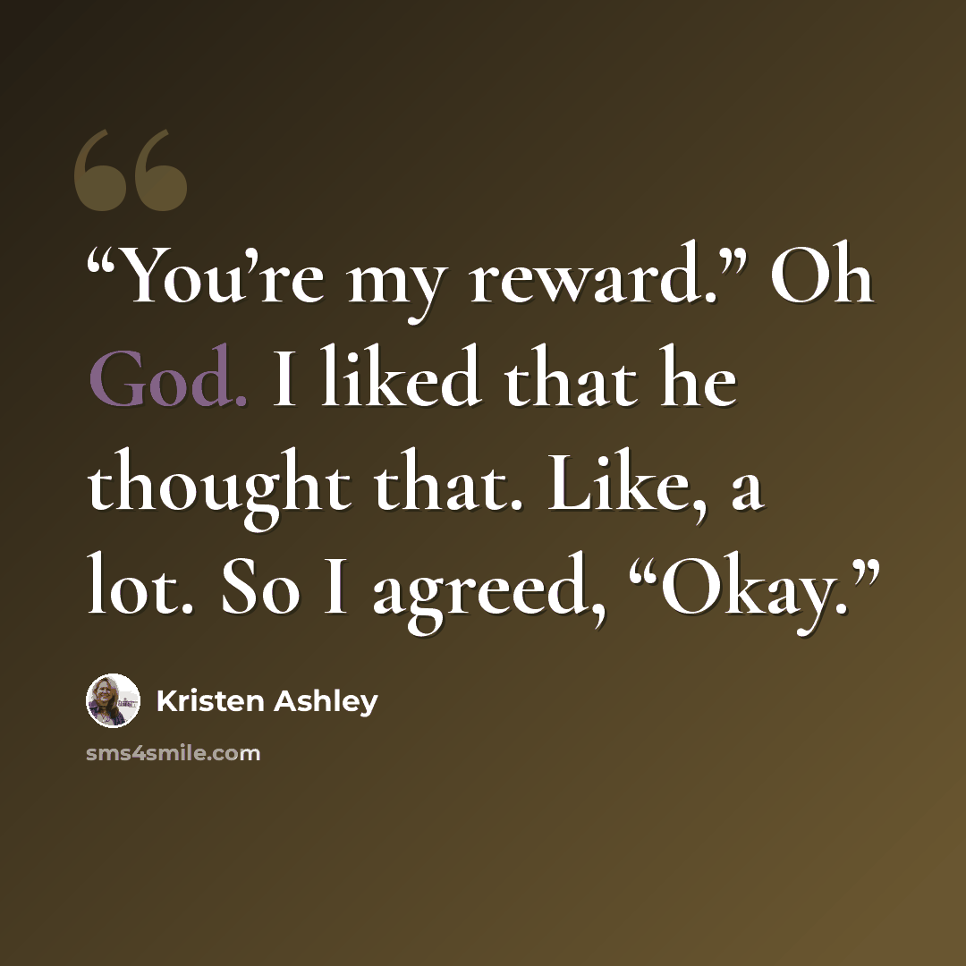 “You’re my reward.” Oh God. I liked that he thought that. Like, a lot. So I agreed, “Okay.” quote by Kristen Ashley