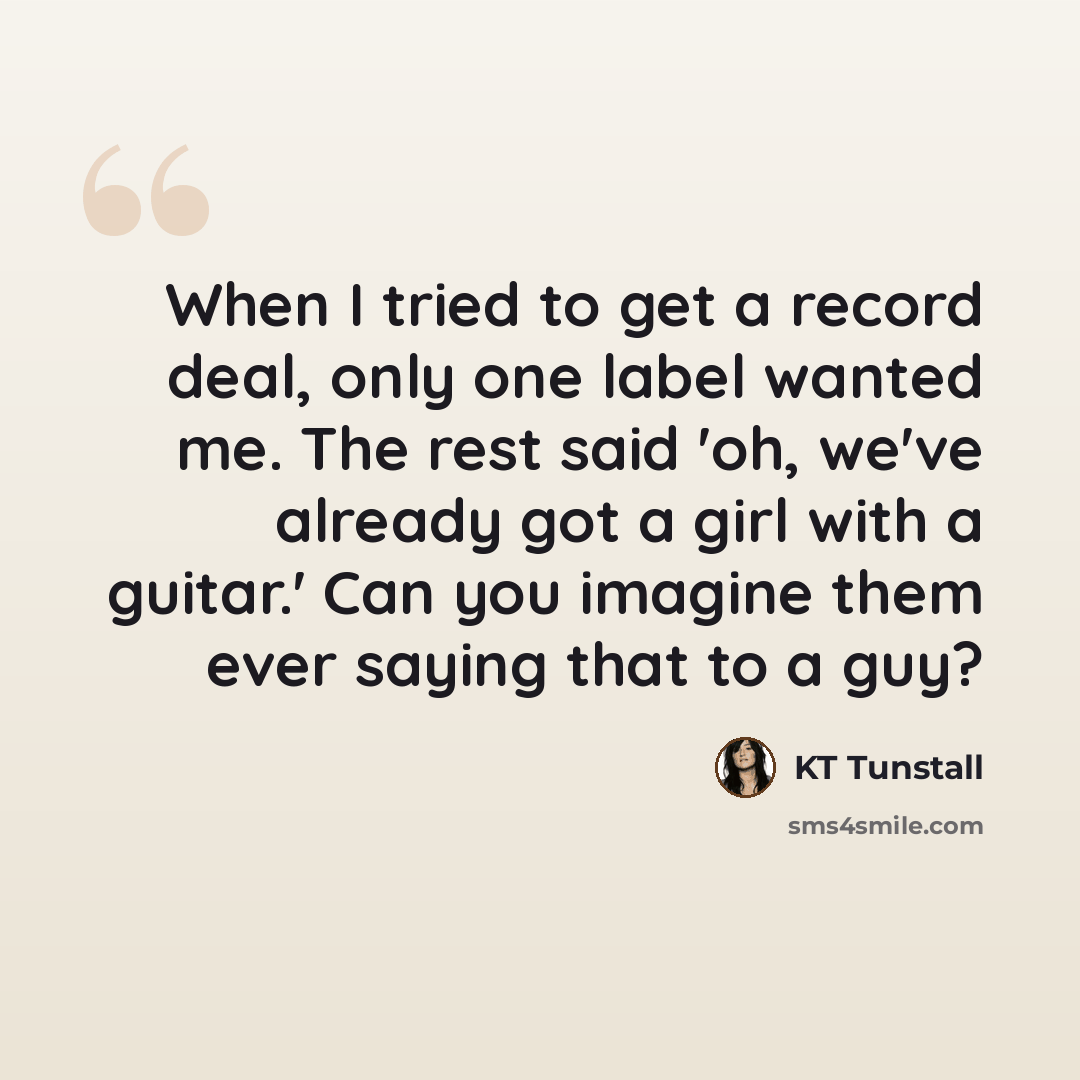 “When I tried to get a record deal, only one label wanted me. The rest said 'oh, we've already got a girl with a guitar.' Can you imagine them ever saying that to a guy?” quote by KT Tunstall