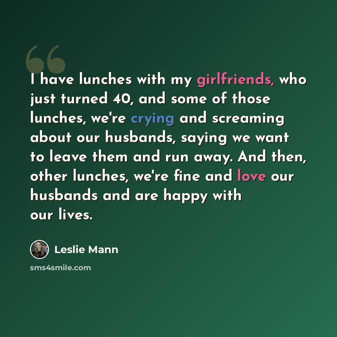 “I have lunches with my girlfriends, who just turned 40, and some of those lunches, we're crying and screaming about our husbands, saying we want to leave them and run away. And then, other lunches, we're fine and love our husbands and are happy with our lives.” quote by Leslie Mann