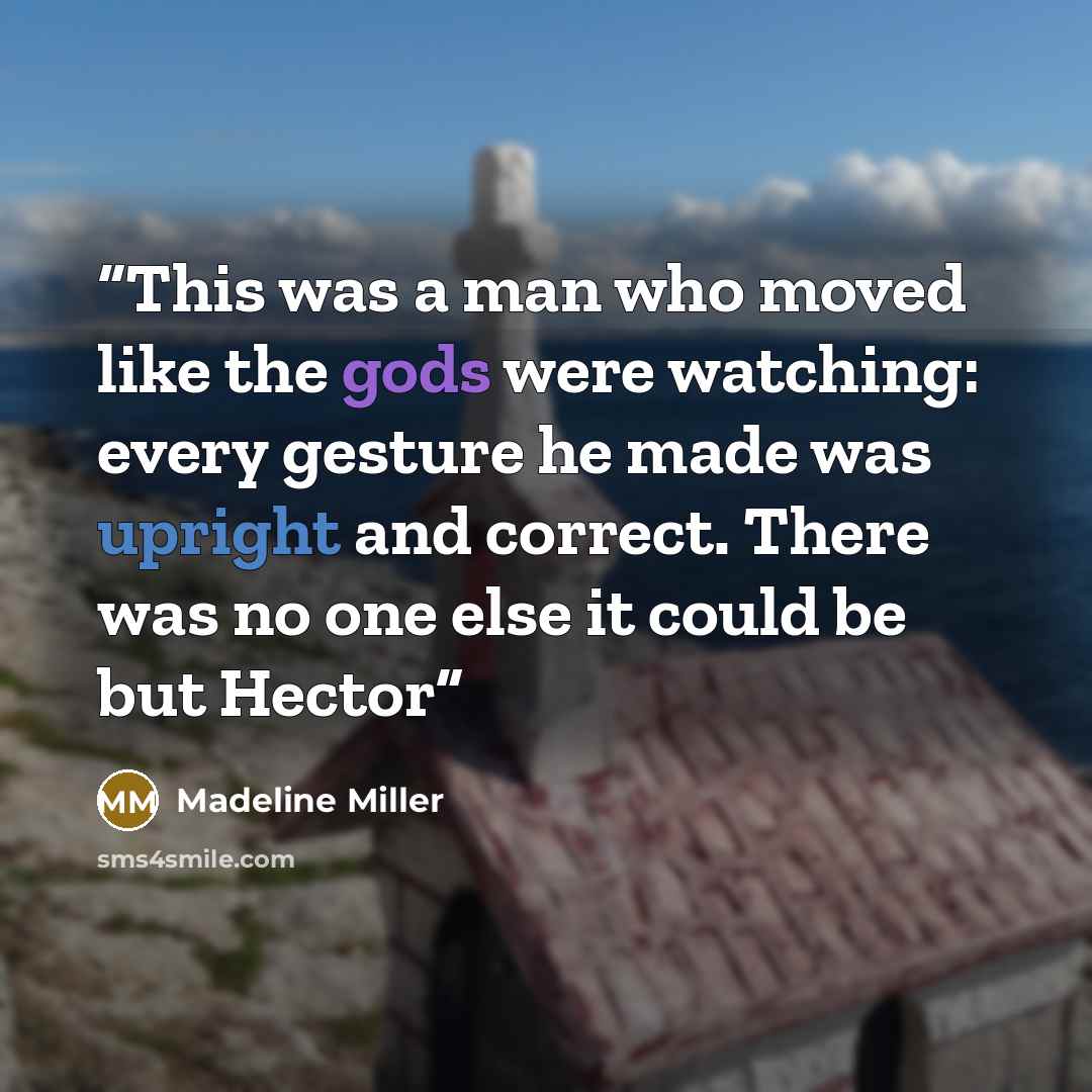 “This was a man who moved like the gods were watching: every gesture he made was upright and correct. There was no one else it could be but Hector” quote by Madeline Miller