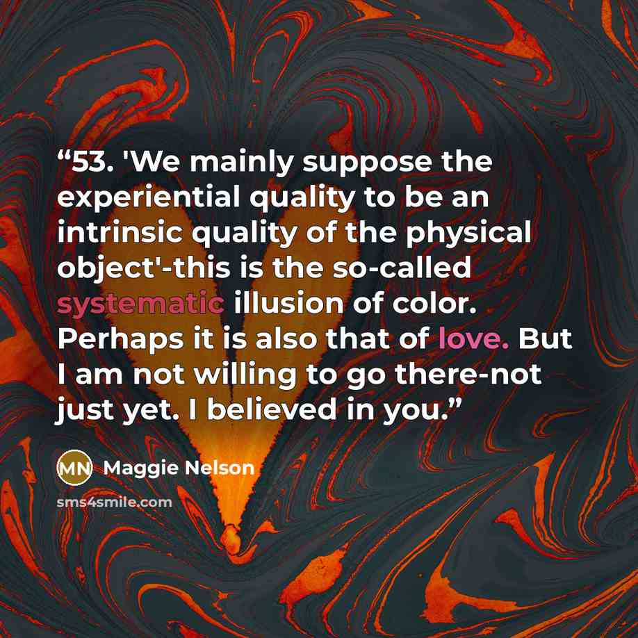 “53. 'We mainly suppose the experiential quality to be an intrinsic quality of the physical object'-this is the so-called systematic illusion of color. Perhaps it is also that of love. But I am not willing to go there-not just yet. I believed in you.” quote by Maggie Nelson