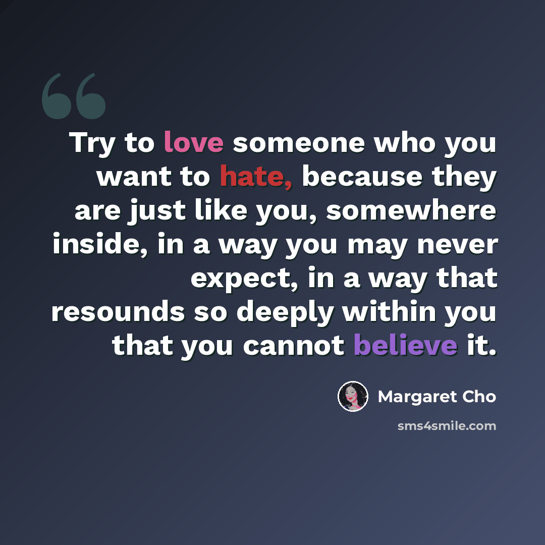 “Try to love someone who you want to hate, because they are just like you, somewhere inside, in a way you may never expect, in a way that resounds so deeply within you that you cannot believe it.” quote by Margaret Cho