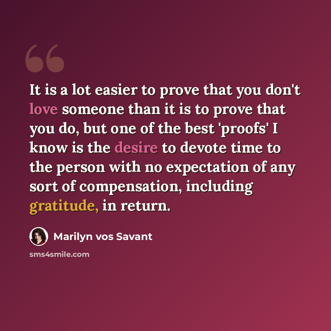 “It is a lot easier to prove that you don't love someone than it is to prove that you do, but one of the best 'proofs' I know is the desire to devote time to the person with no expectation of any sort of compensation, including gratitude, in return.” quote by Marilyn vos Savant